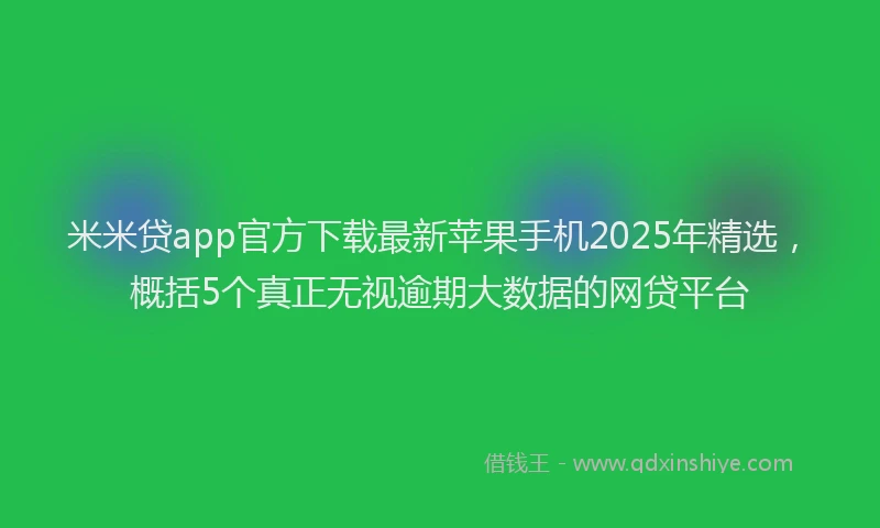 米米贷app官方下载最新苹果手机2025年精选，概括5个真正无视逾期大数据的网贷平台