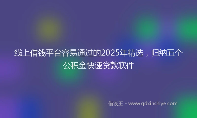 线上借钱平台容易通过的2025年精选，归纳五个公积金快速贷款软件
