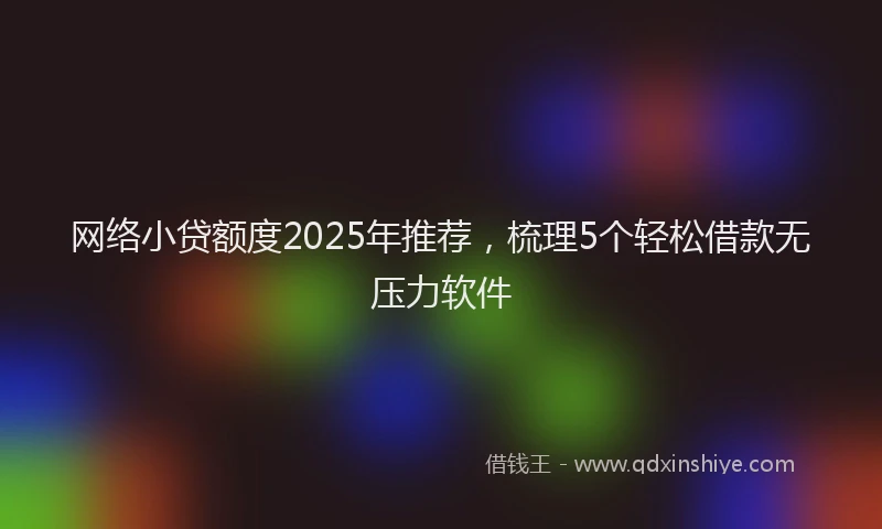 网络小贷额度2025年推荐，梳理5个轻松借款无压力软件
