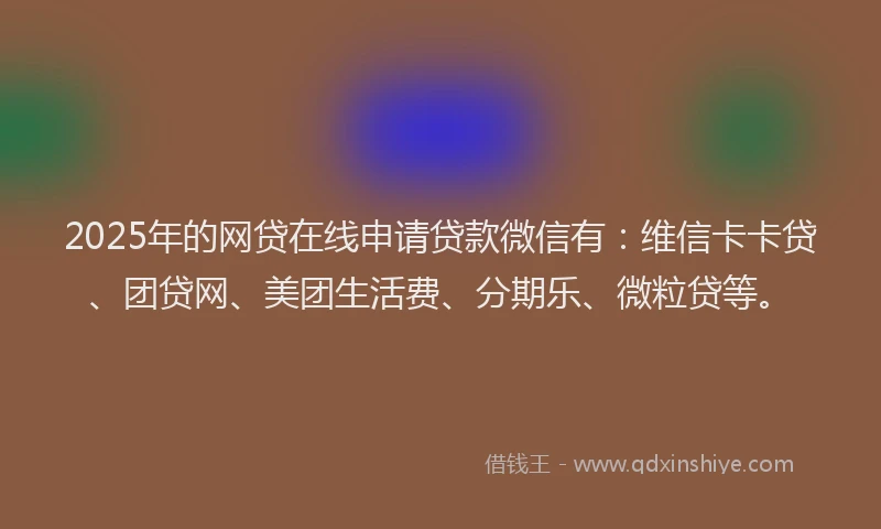 2025年的网贷在线申请贷款微信有：维信卡卡贷、团贷网、美团生活费、分期乐、微粒贷等。