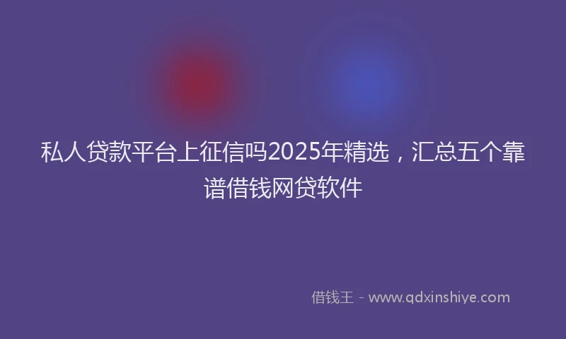 私人贷款平台上征信吗2025年精选，汇总五个靠谱借钱网贷软件
