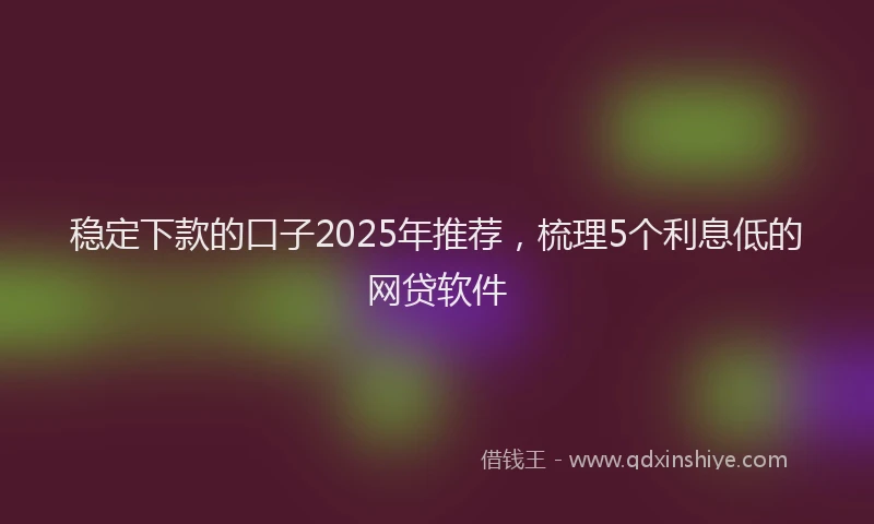 稳定下款的口子2025年推荐，梳理5个利息低的网贷软件