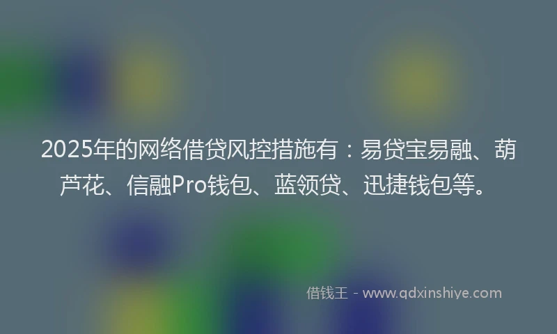 2025年的网络借贷风控措施有：易贷宝易融、葫芦花、信融Pro钱包、蓝领贷、迅捷钱包等。