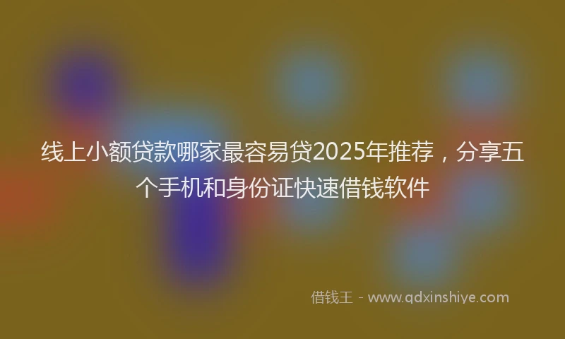 线上小额贷款哪家最容易贷2025年推荐，分享五个手机和身份证快速借钱软件