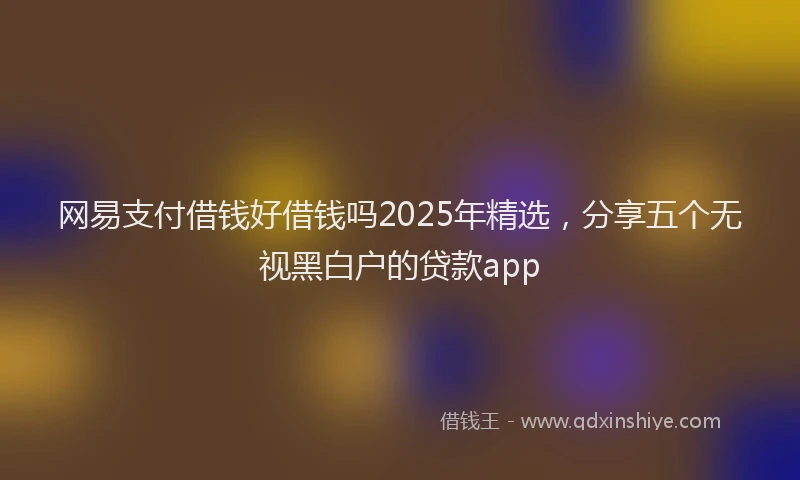 网易支付借钱好借钱吗2025年精选，分享五个无视黑白户的贷款app