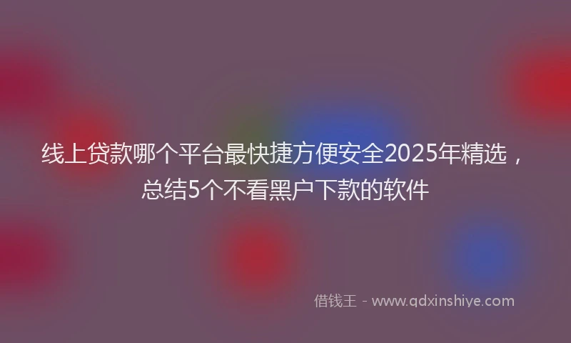 线上贷款哪个平台最快捷方便安全2025年精选，总结5个不看黑户下款的软件
