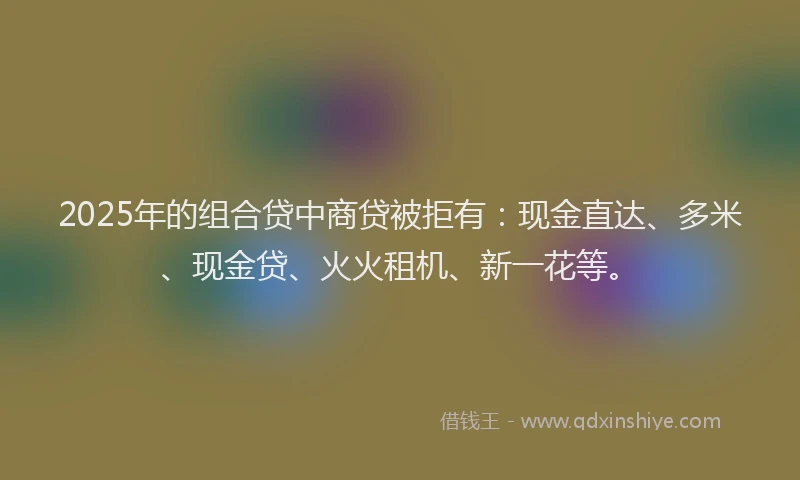 2025年的组合贷中商贷被拒有：现金直达、多米、现金贷、火火租机、新一花等。