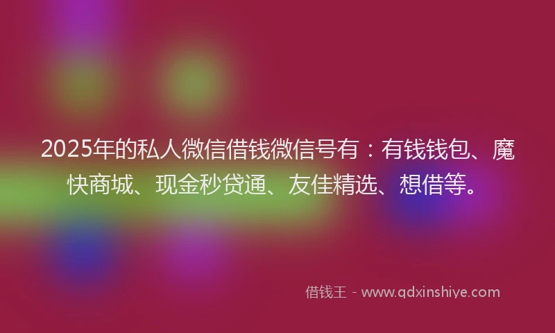 2025年的私人微信借钱微信号有：有钱钱包、魔快商城、现金秒贷通、友佳精选、想借等。