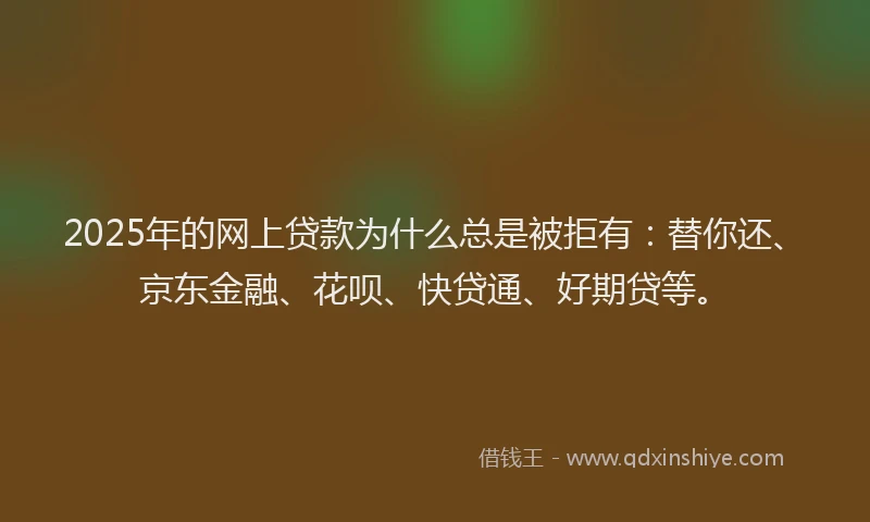 2025年的网上贷款为什么总是被拒有：替你还、京东金融、花呗、快贷通、好期贷等。