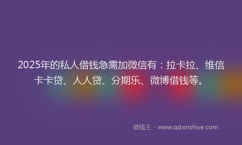 2025年的私人借钱急需加微信有：拉卡拉、维信卡卡贷、人人贷、分期乐、微博借钱等。
