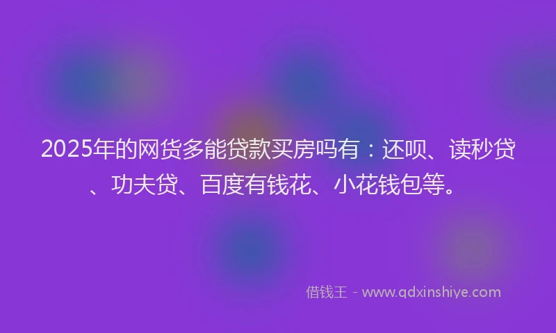 2025年的网货多能贷款买房吗有：还呗、读秒贷、功夫贷、百度有钱花、小花钱包等。
