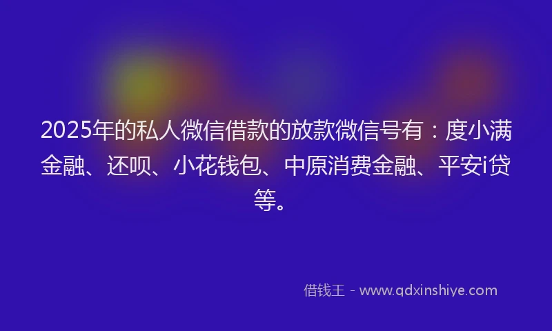 2025年的私人微信借款的放款微信号有：度小满金融、还呗、小花钱包、中原消费金融、平安i贷等。