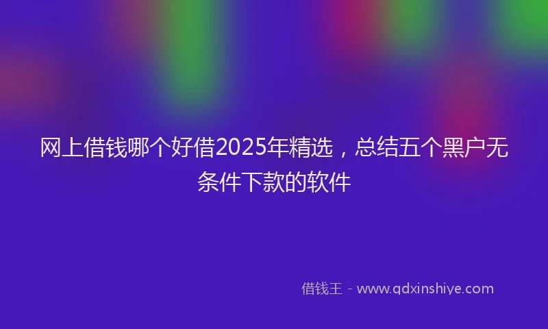 网上借钱哪个好借2025年精选，总结五个黑户无条件下款的软件