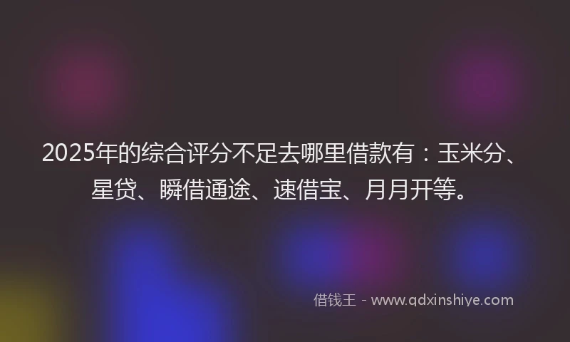2025年的综合评分不足去哪里借款有：玉米分、星贷、瞬借通途、速借宝、月月开等。