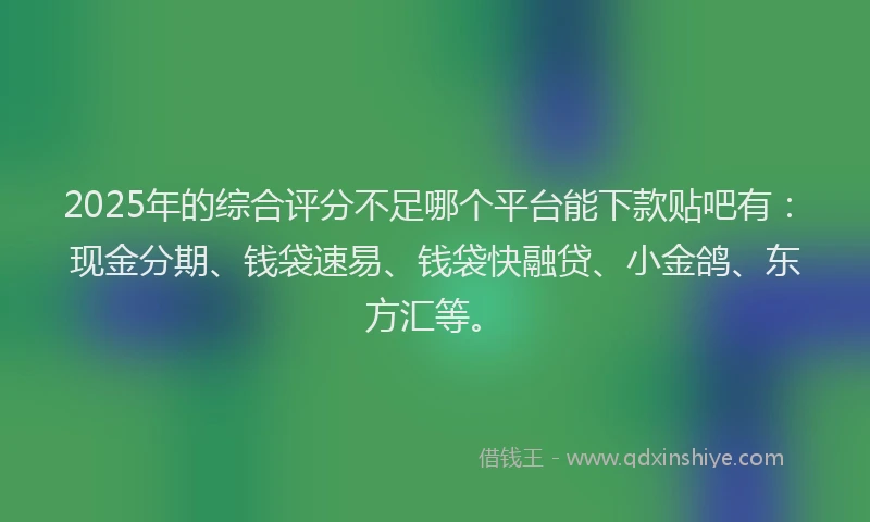 2025年的综合评分不足哪个平台能下款贴吧有：现金分期、钱袋速易、钱袋快融贷、小金鸽、东方汇等。