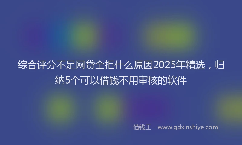 综合评分不足网贷全拒什么原因2025年精选，归纳5个可以借钱不用审核的软件