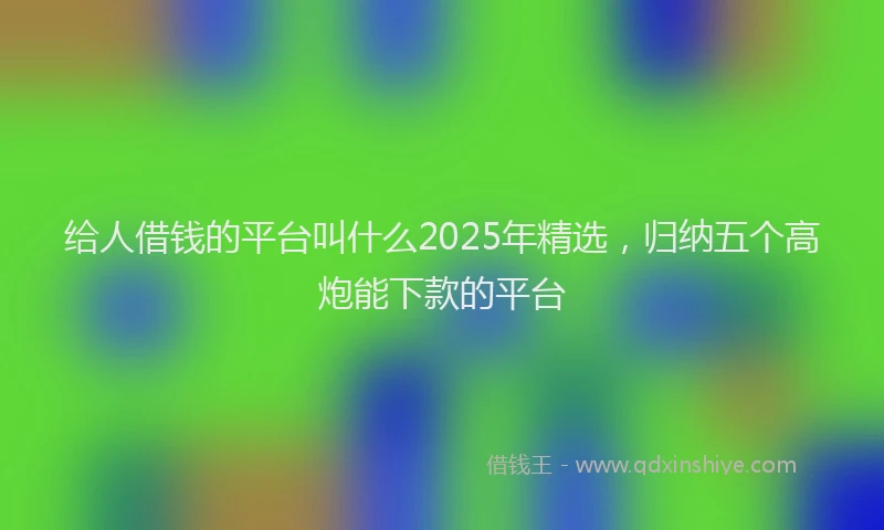 给人借钱的平台叫什么2025年精选，归纳五个高炮能下款的平台