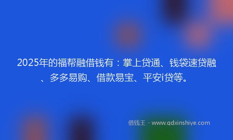2025年的福帮融借钱有：掌上贷通、钱袋速贷融、多多易购、借款易宝、平安i贷等。