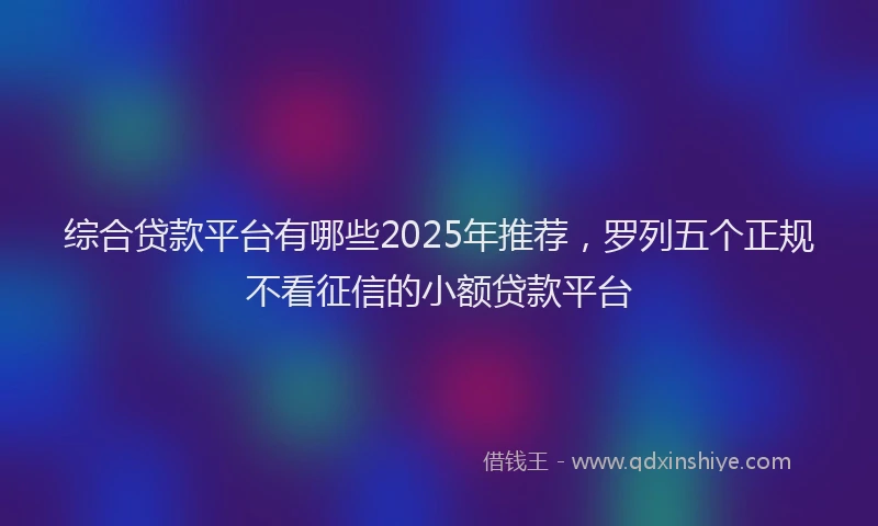 综合贷款平台有哪些2025年推荐，罗列五个正规不看征信的小额贷款平台