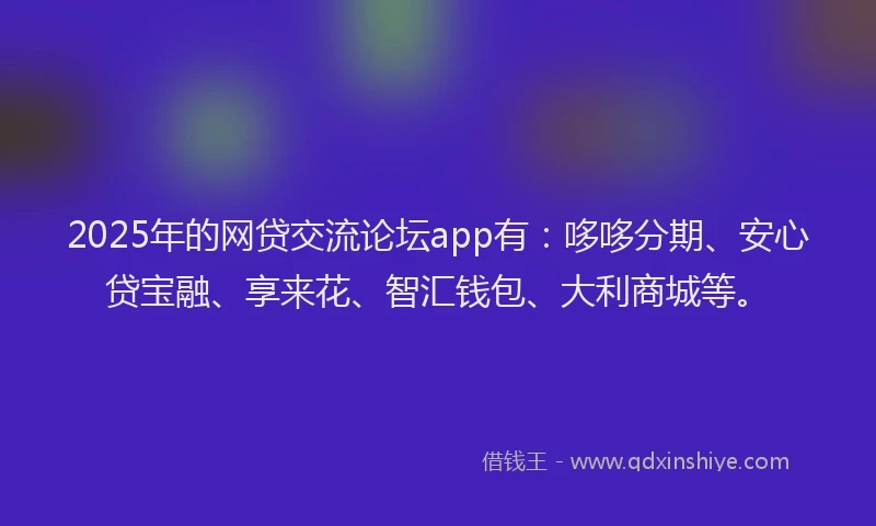 2025年的网贷交流论坛app有：哆哆分期、安心贷宝融、享来花、智汇钱包、大利商城等。
