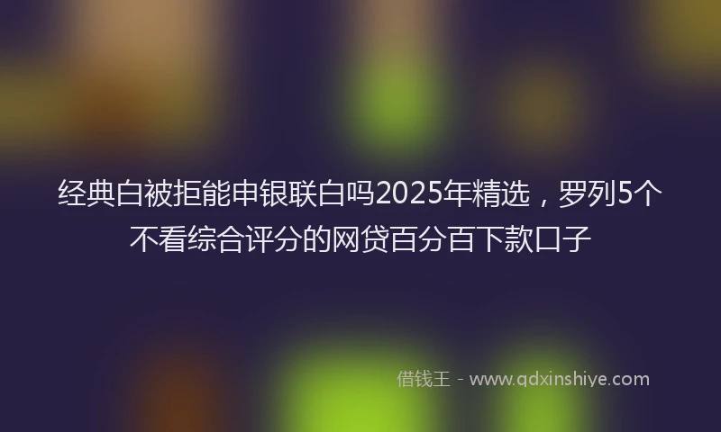 经典白被拒能申银联白吗2025年精选，罗列5个不看综合评分的网贷百分百下款口子