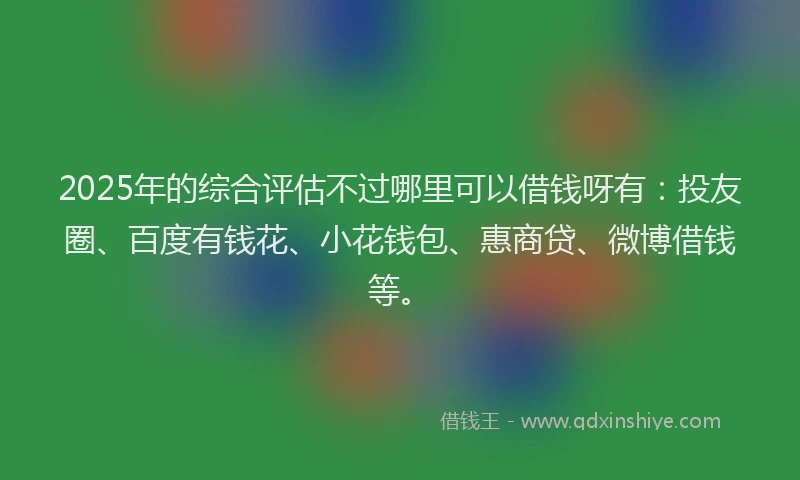 2025年的综合评估不过哪里可以借钱呀有：投友圈、百度有钱花、小花钱包、惠商贷、微博借钱等。