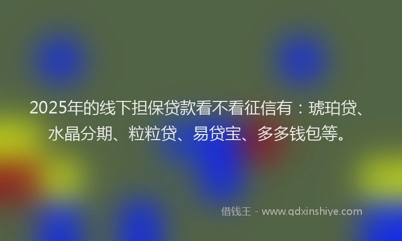 2025年的线下担保贷款看不看征信有：琥珀贷、水晶分期、粒粒贷、易贷宝、多多钱包等。