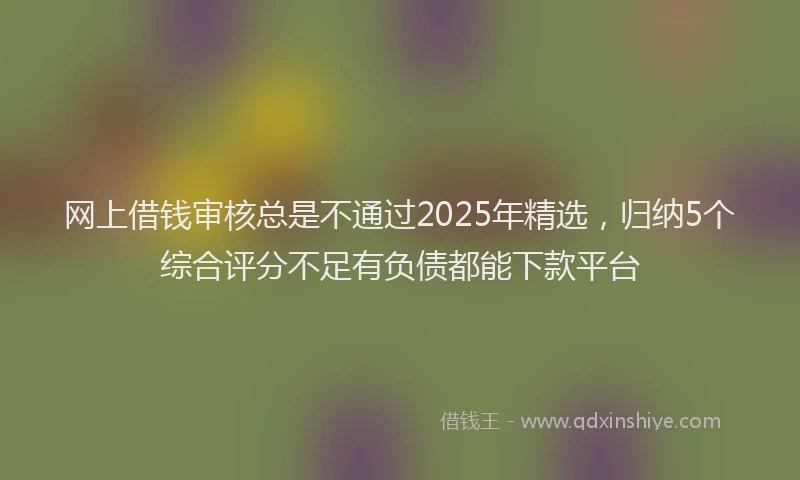 网上借钱审核总是不通过2025年精选，归纳5个综合评分不足有负债都能下款平台