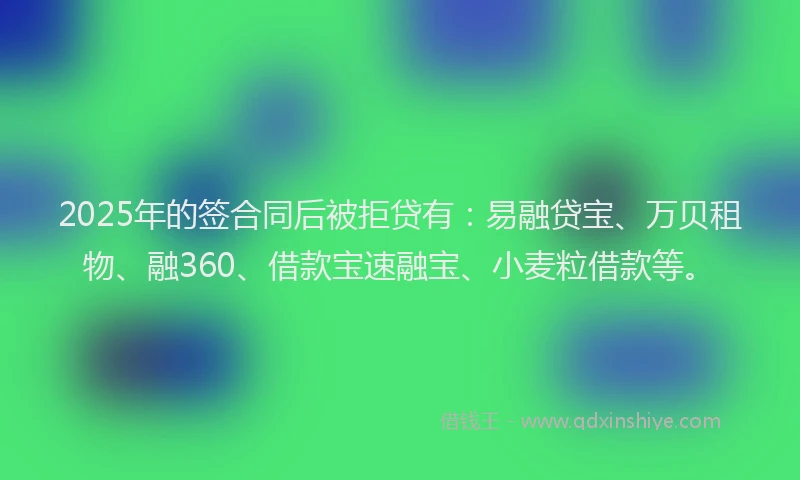 2025年的签合同后被拒贷有：易融贷宝、万贝租物、融360、借款宝速融宝、小麦粒借款等。