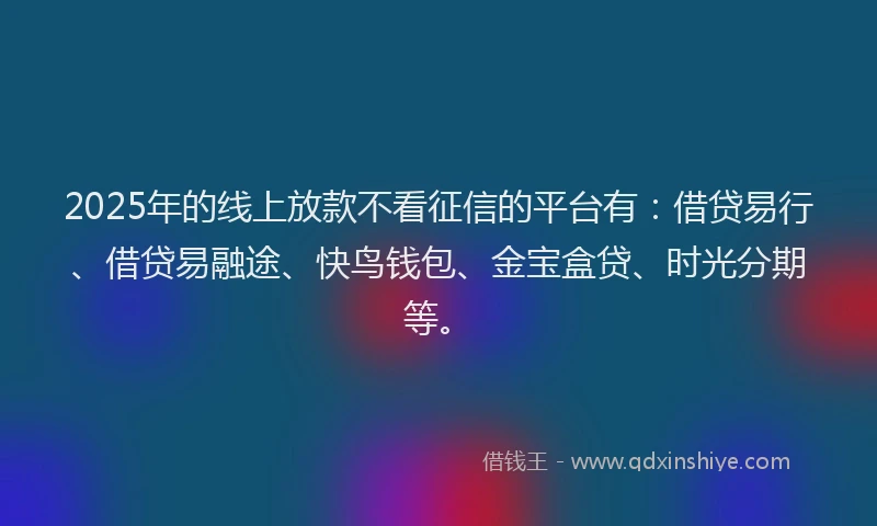 2025年的线上放款不看征信的平台有：借贷易行、借贷易融途、快鸟钱包、金宝盒贷、时光分期等。