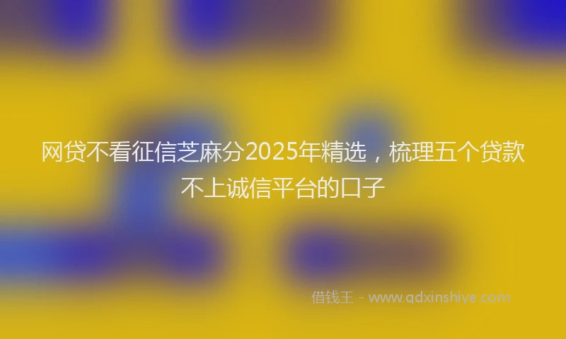 网贷不看征信芝麻分2025年精选，梳理五个贷款不上诚信平台的口子