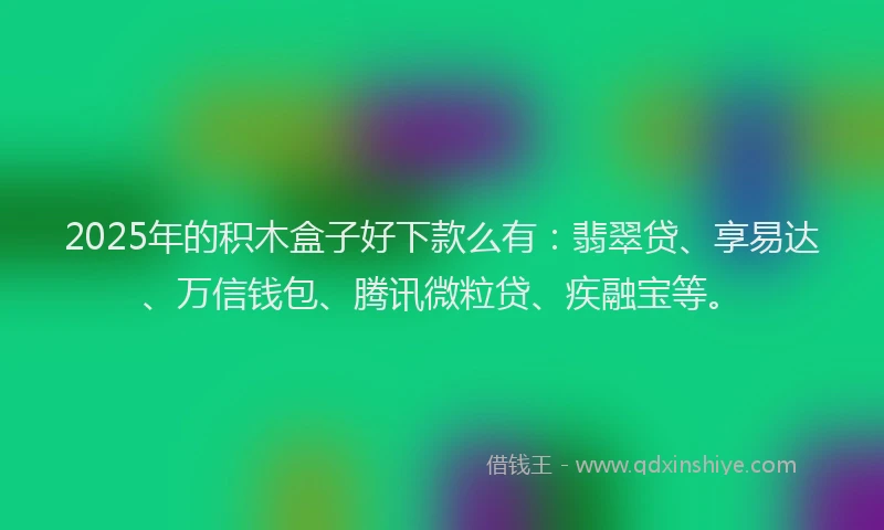 2025年的积木盒子好下款么有：翡翠贷、享易达、万信钱包、腾讯微粒贷、疾融宝等。