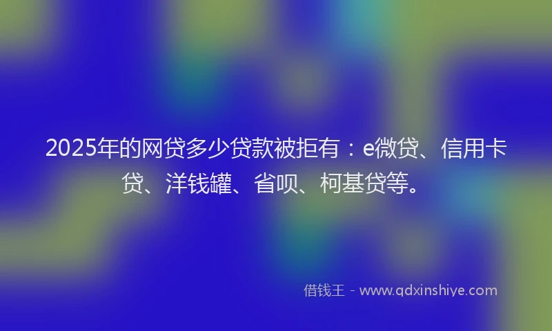 2025年的网贷多少贷款被拒有：e微贷、信用卡贷、洋钱罐、省呗、柯基贷等。