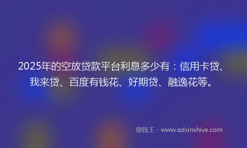 2025年的空放贷款平台利息多少有：信用卡贷、我来贷、百度有钱花、好期贷、融逸花等。