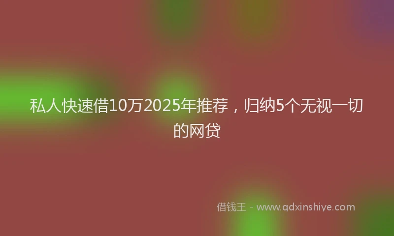 私人快速借10万2025年推荐，归纳5个无视一切的网贷