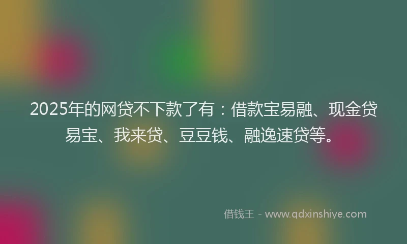 2025年的网贷不下款了有：借款宝易融、现金贷易宝、我来贷、豆豆钱、融逸速贷等。