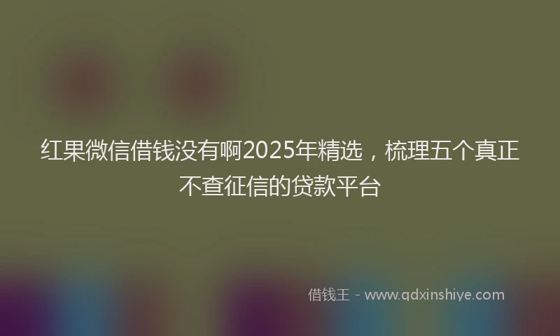 红果微信借钱没有啊2025年精选，梳理五个真正不查征信的贷款平台