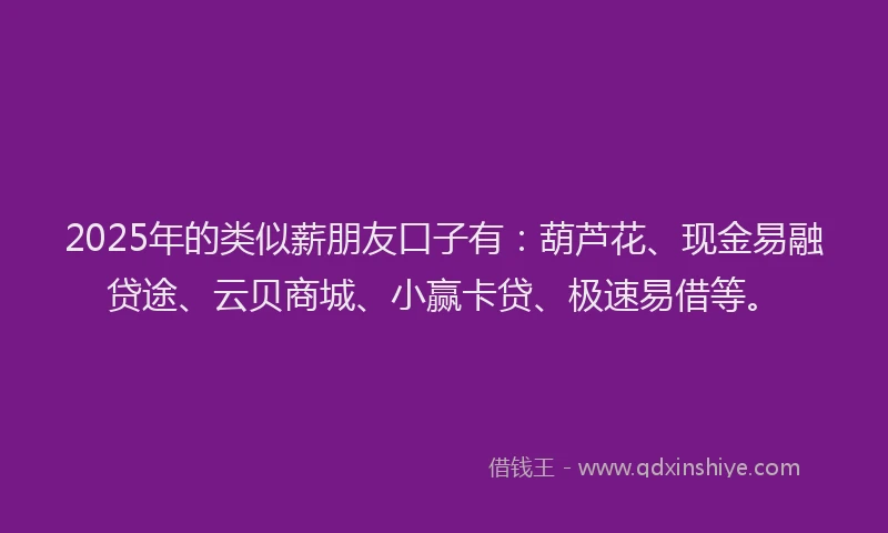2025年的类似薪朋友口子有：葫芦花、现金易融贷途、云贝商城、小赢卡贷、极速易借等。