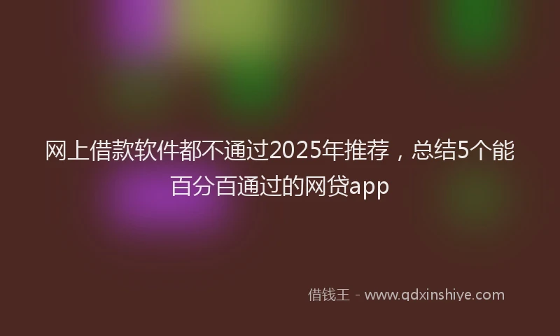网上借款软件都不通过2025年推荐，总结5个能百分百通过的网贷app