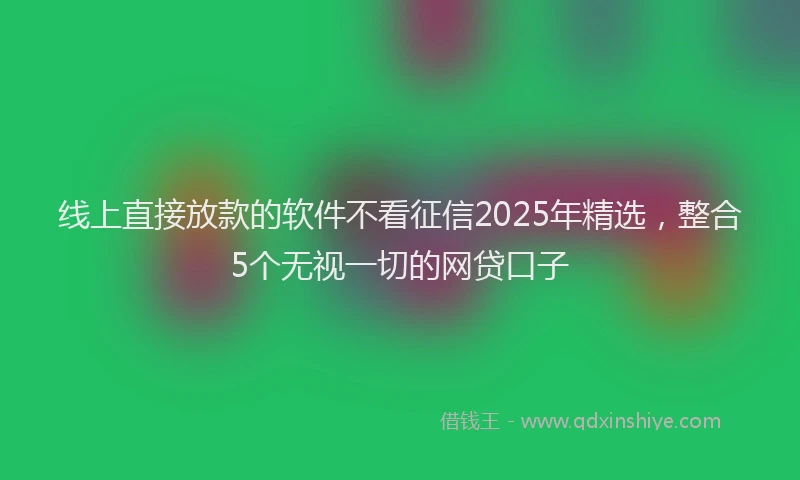 线上直接放款的软件不看征信2025年精选，整合5个无视一切的网贷口子