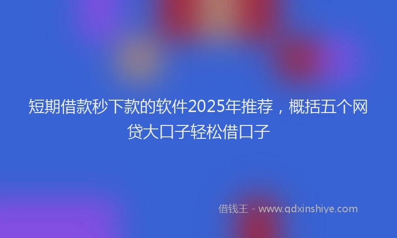 短期借款秒下款的软件2025年推荐，概括五个网贷大口子轻松借口子