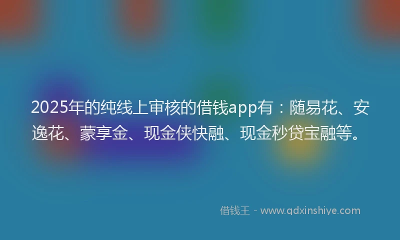 2025年的纯线上审核的借钱app有：随易花、安逸花、蒙享金、现金侠快融、现金秒贷宝融等。