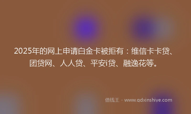 2025年的网上申请白金卡被拒有：维信卡卡贷、团贷网、人人贷、平安i贷、融逸花等。