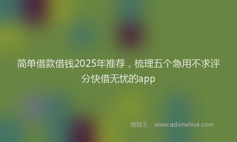 简单借款借钱2025年推荐，梳理五个急用不求评分快借无忧的app
