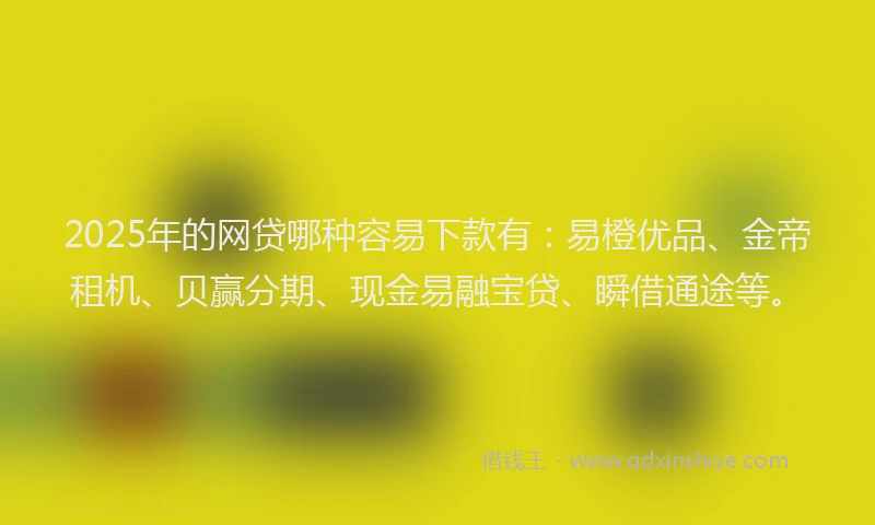 2025年的网贷哪种容易下款有：易橙优品、金帝租机、贝赢分期、现金易融宝贷、瞬借通途等。