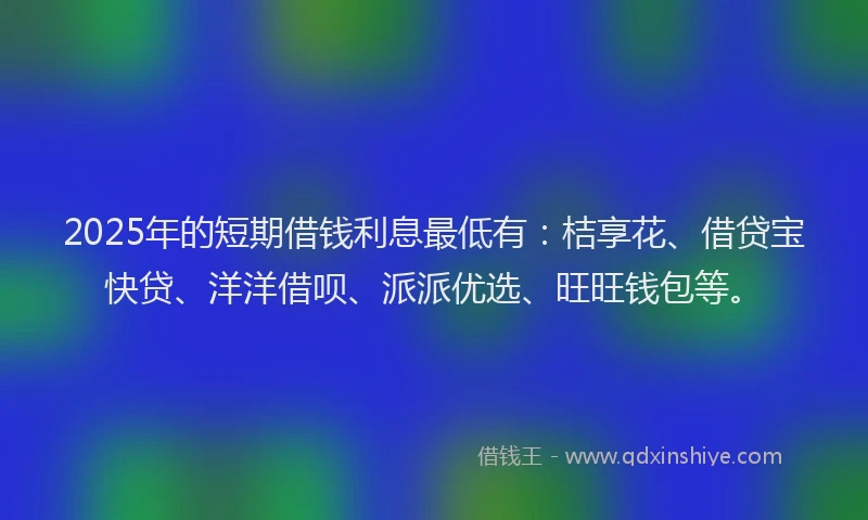 2025年的短期借钱利息最低有：桔享花、借贷宝快贷、洋洋借呗、派派优选、旺旺钱包等。