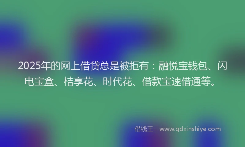 2025年的网上借贷总是被拒有：融悦宝钱包、闪电宝盒、桔享花、时代花、借款宝速借通等。