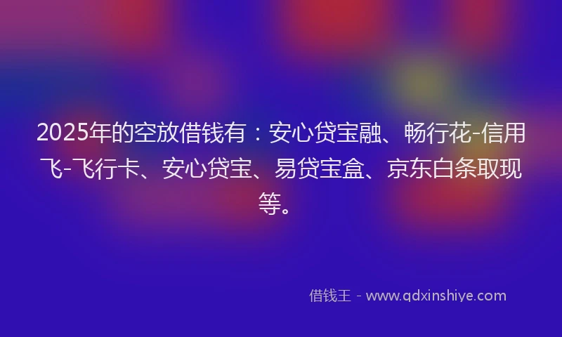 2025年的空放借钱有：安心贷宝融、畅行花-信用飞-飞行卡、安心贷宝、易贷宝盒、京东白条取现等。
