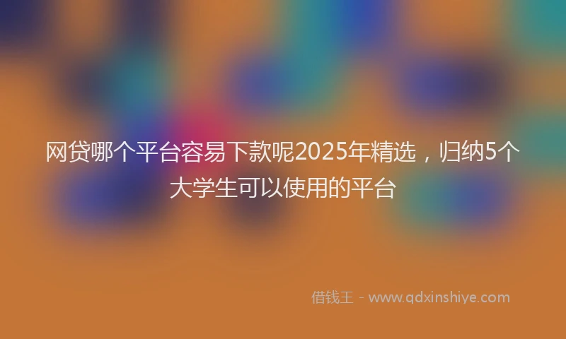 网贷哪个平台容易下款呢2025年精选，归纳5个大学生可以使用的平台