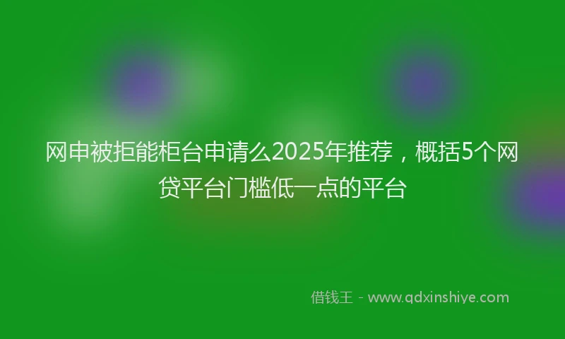 网申被拒能柜台申请么2025年推荐，概括5个网贷平台门槛低一点的平台